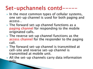  In the most common types of cellular systems,
one set-up channel is used for both paging and
access .
 The forward set-up channel functions as a
paging channel for responding to the mobile
originated calls.
 The reverse set-up channel functions as the
access channel for the responder to the paging
call.
 The forward set-up channel is transmitted at
cell-site and reverse set-up channel is
transmitted at mobile unit.
 All the set-up channels carry data information
only.
 