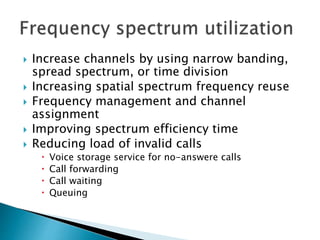  Increase channels by using narrow banding,
spread spectrum, or time division
 Increasing spatial spectrum frequency reuse
 Frequency management and channel
assignment
 Improving spectrum efficiency time
 Reducing load of invalid calls
 Voice storage service for no-answere calls
 Call forwarding
 Call waiting
 Queuing
 