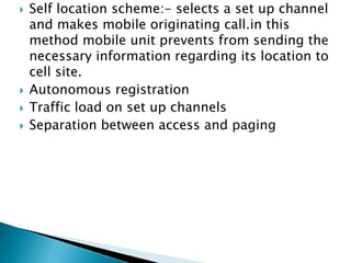  Self location scheme:- selects a set up channel
and makes mobile originating call.in this
method mobile unit prevents from sending the
necessary information regarding its location to
cell site.
 Autonomous registration
 Traffic load on set up channels
 Separation between access and paging
 