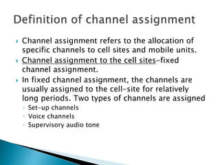  Channel assignment refers to the allocation of
specific channels to cell sites and mobile units.
 Channel assignment to the cell sites-fixed
channel assignment.
 In fixed channel assignment, the channels are
usually assigned to the cell-site for relatively
long periods. Two types of channels are assigned
◦ Set-up channels
◦ Voice channels
◦ Supervisory audio tone
 