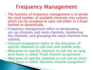  The function of frequency management is to divide
the total number of available channels into subsets
which can be assigned to each cell either in a fixed
fashion or dynamically.
 Frequency management refers to designating
set-up channels and voice channels, numbering
the channels, and grouping the voice channels into
subsets.
 Channel assignment refers to the allocation of
specific channels to cell sites and mobile units.
 Allocation of specific channels to cell site on long
term basis is called ‘fixed channel assignment’.
 Allocation of specific channels to cell site on short
term basis is called ‘dynamic channel assignment’.
 