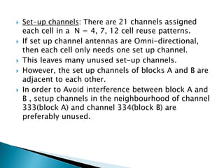  Set-up channels: There are 21 channels assigned
each cell in a N = 4, 7, 12 cell reuse patterns.
 If set up channel antennas are Omni-directional,
then each cell only needs one set up channel.
 This leaves many unused set-up channels.
 However, the set up channels of blocks A and B are
adjacent to each other.
 In order to Avoid interference between block A and
B , setup channels in the neighbourhood of channel
333(block A) and channel 334(block B) are
preferably unused.
 