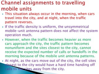  This situation always occur in the morning, when cars
travel into the city, and at night, when the traffic
pattern reverses.
 If the traffic density is uniform, the unsymmetrical
mobile-unit antenna pattern does not affect the system
operation much.
 However, when the traffic becomes heavier as more
cars approach the city, the traffic pattern becomes
nonuniform and the sites closest to the city, cannot
receive the expected number of calls or handoffs in the
morning because of the mobile unit antenna patterns.
 At night, as the cars move out of the city, the cell sites
closest to the city would have a hard time handing off
calls to the sites away from the city.
 