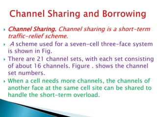  Channel Sharing. Channel sharing is a short-term
traffic-relief scheme.
 A scheme used for a seven-cell three-face system
is shown in Fig.
 There are 21 channel sets, with each set consisting
of about 16 channels. Figure . shows the channel
set numbers.
 When a cell needs more channels, the channels of
another face at the same cell site can be shared to
handle the short-term overload.
 