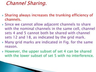  Sharing always increases the trunking efficiency of
channels.
 Since we cannot allow adjacent channels to share
with the nominal channels in the same cell, channel
sets 4 and 5 cannot both be shared with channel
sets 12 and 18, as indicated by the grid mark.
 Many grid marks are indicated in Fig. for the same
reason.
 However, the upper subset of set 4 can be shared
with the lower subset of set 5 with no interference.
 