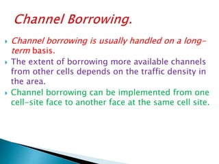  Channel borrowing is usually handled on a long-
term basis.
 The extent of borrowing more available channels
from other cells depends on the traffic density in
the area.
 Channel borrowing can be implemented from one
cell-site face to another face at the same cell site.
 