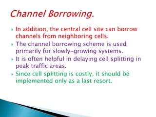  In addition, the central cell site can borrow
channels from neighboring cells.
 The channel borrowing scheme is used
primarily for slowly-growing systems.
 It is often helpful in delaying cell splitting in
peak traffic areas.
 Since cell splitting is costly, it should be
implemented only as a last resort.
 