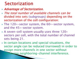  Advantage of Sectorization.
 The total number of available channels can be
divided into sets (subgroups) depending on the
sectorization of the cell configuration:
 The 120◦-sector system, the 60◦-sector system,
and the 45◦-sector system.
 A seven-cell system usually uses three 120◦
sectors per cell, with the total number of channel
sets being 21.
 In certain locations and special situations, the
sector angle can be reduced (narrowed) in order to
assign more channels in one sector without
increasing neighboring-channel interference.
 