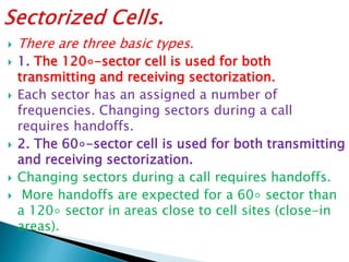  There are three basic types.
 1. The 120◦-sector cell is used for both
transmitting and receiving sectorization.
 Each sector has an assigned a number of
frequencies. Changing sectors during a call
requires handoffs.
 2. The 60◦-sector cell is used for both transmitting
and receiving sectorization.
 Changing sectors during a call requires handoffs.
 More handoffs are expected for a 60◦ sector than
a 120◦ sector in areas close to cell sites (close-in
areas).
 