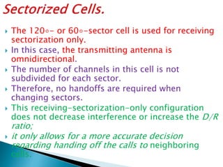  The 120◦- or 60◦-sector cell is used for receiving
sectorization only.
 In this case, the transmitting antenna is
omnidirectional.
 The number of channels in this cell is not
subdivided for each sector.
 Therefore, no handoffs are required when
changing sectors.
 This receiving-sectorization-only configuration
does not decrease interference or increase the D/R
ratio;
 it only allows for a more accurate decision
regarding handing off the calls to neighboring
cells.
 