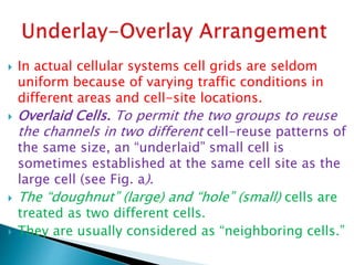  In actual cellular systems cell grids are seldom
uniform because of varying traffic conditions in
different areas and cell-site locations.
 Overlaid Cells. To permit the two groups to reuse
the channels in two different cell-reuse patterns of
the same size, an “underlaid” small cell is
sometimes established at the same cell site as the
large cell (see Fig. a).
 The “doughnut” (large) and “hole” (small) cells are
treated as two different cells.
 They are usually considered as “neighboring cells.”
 