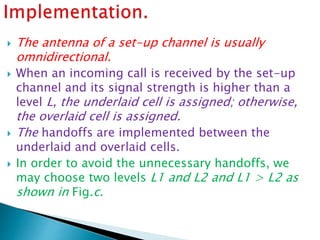  The antenna of a set-up channel is usually
omnidirectional.
 When an incoming call is received by the set-up
channel and its signal strength is higher than a
level L, the underlaid cell is assigned; otherwise,
the overlaid cell is assigned.
 The handoffs are implemented between the
underlaid and overlaid cells.
 In order to avoid the unnecessary handoffs, we
may choose two levels L1 and L2 and L1 > L2 as
shown in Fig.c.
 