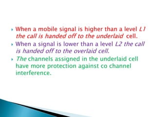  When a mobile signal is higher than a level L1
the call is handed off to the underlaid cell.
 When a signal is lower than a level L2 the call
is handed off to the overlaid cell.
 The channels assigned in the underlaid cell
have more protection against co channel
interference.
 