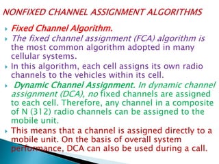  Fixed Channel Algorithm.
 The fixed channel assignment (FCA) algorithm is
the most common algorithm adopted in many
cellular systems.
 In this algorithm, each cell assigns its own radio
channels to the vehicles within its cell.
 Dynamic Channel Assignment. In dynamic channel
assignment (DCA), no fixed channels are assigned
to each cell. Therefore, any channel in a composite
of N (312) radio channels can be assigned to the
mobile unit.
 This means that a channel is assigned directly to a
mobile unit. On the basis of overall system
performance, DCA can also be used during a call.
 