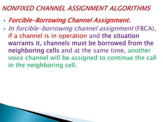  Forcible-Borrowing Channel Assignment.
 In forcible-borrowing channel assignment (FBCA),
if a channel is in operation and the situation
warrants it, channels must be borrowed from the
neighboring cells and at the same time, another
voice channel will be assigned to continue the call
in the neighboring cell.
 