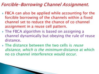  FBCA can also be applied while accounting for the
forcible borrowing of the channels within a fixed
channel set to reduce the chance of co channel
assignment in a reuse cell pattern.
 The FBCA algorithm is based on assigning a
channel dynamically but obeying the rule of reuse
distance.
 The distance between the two cells is reuse
distance, which is the minimum distance at which
no co channel interference would occur.
 