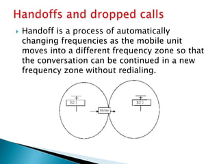  Handoff is a process of automatically
changing frequencies as the mobile unit
moves into a different frequency zone so that
the conversation can be continued in a new
frequency zone without redialing.
 