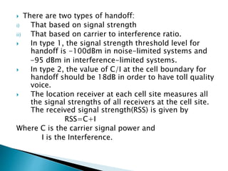  There are two types of handoff:
i) That based on signal strength
ii) That based on carrier to interference ratio.
 In type 1, the signal strength threshold level for
handoff is -100dBm in noise-limited systems and
-95 dBm in interference-limited systems.
 In type 2, the value of C/I at the cell boundary for
handoff should be 18dB in order to have toll quality
voice.
 The location receiver at each cell site measures all
the signal strengths of all receivers at the cell site.
The received signal strength(RSS) is given by
RSS=C+I
Where C is the carrier signal power and
I is the Interference.
 