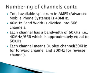  Total available spectrum in AMPS (Advanced
Mobile Phone Systems) is 40MHz.
 40MHz Band Width is divided into 666
channels.
 Each channel has a bandwidth of 60KHz i.e.,
40MHz/666 which is approximately equal to
60KHz.
 Each channel means Duplex channel(30KHz
for forward channel and 30KHz for reverse
channel).
 