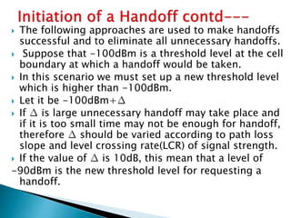  The following approaches are used to make handoffs
successful and to eliminate all unnecessary handoffs.
 Suppose that -100dBm is a threshold level at the cell
boundary at which a handoff would be taken.
 In this scenario we must set up a new threshold level
which is higher than -100dBm.
 Let it be -100dBm+∆
 If ∆ is large unnecessary handoff may take place and
if it is too small time may not be enough for handoff,
therefore ∆ should be varied according to path loss
slope and level crossing rate(LCR) of signal strength.
 If the value of ∆ is 10dB, this mean that a level of
-90dBm is the new threshold level for requesting a
handoff.
 