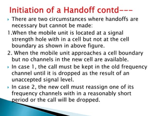  There are two circumstances where handoffs are
necessary but cannot be made:
1.When the mobile unit is located at a signal
strength hole with in a cell but not at the cell
boundary as shown in above figure.
2. When the mobile unit approaches a cell boundary
but no channels in the new cell are available.
 In case 1, the call must be kept in the old frequency
channel until it is dropped as the result of an
unaccepted signal level.
 In case 2, the new cell must reassign one of its
frequency channels with in a reasonably short
period or the call will be dropped.
 
