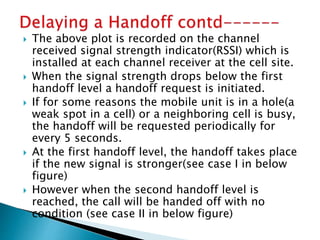  The above plot is recorded on the channel
received signal strength indicator(RSSI) which is
installed at each channel receiver at the cell site.
 When the signal strength drops below the first
handoff level a handoff request is initiated.
 If for some reasons the mobile unit is in a hole(a
weak spot in a cell) or a neighboring cell is busy,
the handoff will be requested periodically for
every 5 seconds.
 At the first handoff level, the handoff takes place
if the new signal is stronger(see case I in below
figure)
 However when the second handoff level is
reached, the call will be handed off with no
condition (see case II in below figure)
 