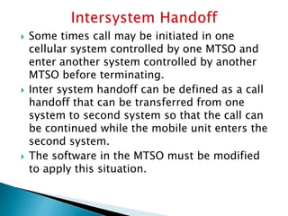  Some times call may be initiated in one
cellular system controlled by one MTSO and
enter another system controlled by another
MTSO before terminating.
 Inter system handoff can be defined as a call
handoff that can be transferred from one
system to second system so that the call can
be continued while the mobile unit enters the
second system.
 The software in the MTSO must be modified
to apply this situation.
 