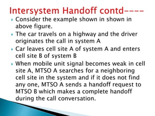  Consider the example shown in shown in
above figure.
 The car travels on a highway and the driver
originates the call in system A
 Car leaves cell site A of system A and enters
cell site B of system B
 When mobile unit signal becomes weak in cell
site A, MTSO A searches for a neighboring
cell site in the system and if it does not find
any one, MTSO A sends a handoff request to
MTSO B which makes a complete handoff
during the call conversation.
 