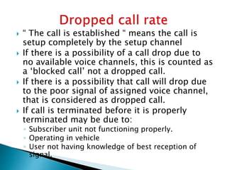  “ The call is established “ means the call is
setup completely by the setup channel
 If there is a possibility of a call drop due to
no available voice channels, this is counted as
a ‘blocked call’ not a dropped call.
 If there is a possibility that call will drop due
to the poor signal of assigned voice channel,
that is considered as dropped call.
 If call is terminated before it is properly
terminated may be due to:
◦ Subscriber unit not functioning properly.
◦ Operating in vehicle
◦ User not having knowledge of best reception of
signal.
 