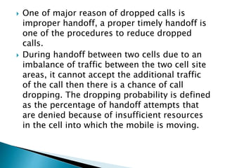  One of major reason of dropped calls is
improper handoff, a proper timely handoff is
one of the procedures to reduce dropped
calls.
 During handoff between two cells due to an
imbalance of traffic between the two cell site
areas, it cannot accept the additional traffic
of the call then there is a chance of call
dropping. The dropping probability is defined
as the percentage of handoff attempts that
are denied because of insufficient resources
in the cell into which the mobile is moving.
 