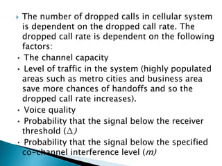  The number of dropped calls in cellular system
is dependent on the dropped call rate. The
dropped call rate is dependent on the following
factors:
• The channel capacity
• Level of traffic in the system (highly populated
areas such as metro cities and business area
save more chances of handoffs and so the
dropped call rate increases).
• Voice quality
• Probability that the signal below the receiver
threshold (∆)
• Probability that the signal below the specified
co-channel interference level (m)
 