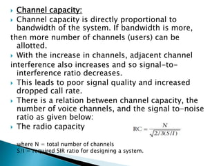  Channel capacity:
 Channel capacity is directly proportional to
bandwidth of the system. If bandwidth is more,
then more number of channels (users) can be
allotted.
 With the increase in channels, adjacent channel
interference also increases and so signal-to-
interference ratio decreases.
 This leads to poor signal quality and increased
dropped call rate.
 There is a relation between channel capacity, the
number of voice channels, and the signal to-noise
ratio as given below:
 The radio capacity
where N = total number of channels
S/I = required SIR ratio for designing a system.
 