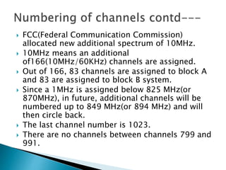  FCC(Federal Communication Commission)
allocated new additional spectrum of 10MHz.
 10MHz means an additional
of166(10MHz/60KHz) channels are assigned.
 Out of 166, 83 channels are assigned to block A
and 83 are assigned to block B system.
 Since a 1MHz is assigned below 825 MHz(or
870MHz), in future, additional channels will be
numbered up to 849 MHz(or 894 MHz) and will
then circle back.
 The last channel number is 1023.
 There are no channels between channels 799 and
991.
 