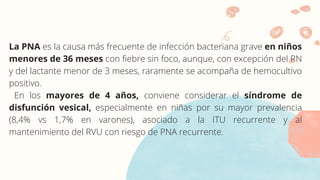 La PNA es la causa más frecuente de infección bacteriana grave en niños
menores de 36 meses con fiebre sin foco, aunque, con excepción del RN
y del lactante menor de 3 meses, raramente se acompaña de hemocultivo
positivo.
En los mayores de 4 años, conviene considerar el síndrome de
disfunción vesical, especialmente en niñas por su mayor prevalencia
(8,4% vs 1,7% en varones), asociado a la ITU recurrente y al
mantenimiento del RVU con riesgo de PNA recurrente.
 