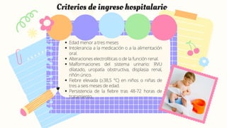 Edad menor a tres meses
Intolerancia a la medicación o a la alimentación
oral.
Alteraciones electrolíticas o de la función renal.
Malformaciones del sistema urinario: RVU
dilatado, uropatía obstructiva, displasia renal,
riñón único.
Fiebre elevada (≥38,5 °C) en niños o niñas de
tres a seis meses de edad.
Persistencia de la fiebre tras 48-72 horas de
tratamiento.
Criterios de ingreso hospitalario
 