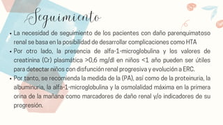 Seguimiento
La necesidad de seguimiento de los pacientes con daño parenquimatoso
renal se basa en la posibilidad de desarrollar complicaciones como HTA
Por otro lado, la presencia de alfa-1-microglobulina y los valores de
creatinina (Cr) plasmática >0,6 mg/dl en niños <1 año pueden ser útiles
para detectar niños con disfunción renal progresiva y evolución a ERC.
Por tanto, se recomienda la medida de la (PA), así como de la proteinuria, la
albuminuria, la alfa-1-microglobulina y la osmolalidad máxima en la primera
orina de la mañana como marcadores de daño renal y/o indicadores de su
progresión.
 