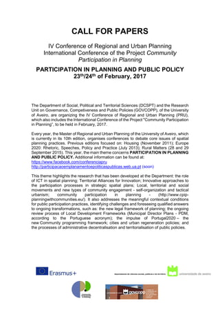CALL FOR PAPERS
IV Conference of Regional and Urban Planning
International Conference of the Project Community
Participation in Planning
PARTICIPATION IN PLANNING AND PUBLIC POLICY
23th/24th of February, 2017
The Department of Social, Political and Territorial Sciences (DCSPT) and the Research
Unit on Governance, Competiveness and Public Policies (GOVCOPP), of the University
of Aveiro, are organizing the IV Conference of Regional and Urban Planning (PRU),
which also includes the International Conference of the Project "Community Participation
in Planning”, to be held in February, 2017.
Every year, the Master of Regional and Urban Planning of the University of Aveiro, which
is currently in its 10th edition, organises conferences to debate core issues of spatial
planning practices. Previous editions focused on: Housing (November 2011); Europe
2020: Rhetoric, Speeches, Policy and Practice (July 2013); Rural Matters (28 and 29
September 2015). This year, the main theme concerns PARTICIPATION IN PLANNING
AND PUBLIC POLICY. Additional information can be found at:
https://www.facebook.com/conferenciapru
http://participacaoemplanamentoepoliticaspublicas.web.ua.pt (soon)
This theme highlights the research that has been developed at the Department: the role
of ICT in spatial planning; Territorial Alliances for Innovation; Innovative approaches to
the participation processes in strategic spatial plans; Local, territorial and social
movements and new types of community engagement - self-organization and tactical
urbanism; community participation in planning - (http://www.cpip-
planningwithcommunities.eu/). It also addresses the meaningful contextual conditions
for public participation practices, identifying challenges and foreseeing qualified answers
to ongoing transformations, such as: the new legal framework of planning; the ongoing
review process of Local Development Frameworks (Municipal Director Plans - PDM,
according to the Portuguese acronym); the impulse of Portugal2020 – the
new Community programming framework; cities and urban regeneration policies; and
the processes of administrative decentralisation and territorialisation of public policies.
 