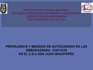 INSTITUTO POLITECNICO NACIONAL.
ESCUELA SUPERIOR DE ENFERMERIA Y OBSTETRICIA.
LICENCIATURA EN ENFERMERIA
CICLO ESCOLAR 2012-2013(2)

PREVALENCIA Y MEDIDAS DE AUTOCUIDADO EN LAS
EMBARAZADAS CON IVUS
EN EL C.S.U SAN JUAN IXHUATEPEC

 