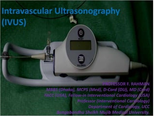 Intravascular Ultrasonography
(IVUS)
PROFESSOR F. RAHMAN
MBBS (Dhaka), MCPS (Med), D-Card (DU), MD (Card)
FACC (USA), Fellow-in Interventional Cardiology (USA)
Professor (Interventional Cardiology)
Department of Cardiology, UCC
Bangabandhu Sheikh Mujib Medical University.
 