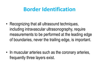 Border Identification
• Recognizing that all ultrasound techniques,
including intravascular ultrasonography, require
measurements to be performed at the leading edge
of boundaries, never the trailing edge, is important.
• In muscular arteries such as the coronary arteries,
frequently three layers exist.
 