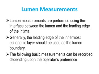Lumen Measurements
Lumen measurements are performed using the
interface between the lumen and the leading edge
of the intima.
Generally, the leading edge of the innermost
echogenic layer should be used as the lumen
boundary.
The following basic measurements can be recorded
depending upon the operator’s preference
 