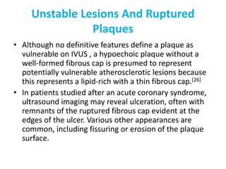 Unstable Lesions And Ruptured
Plaques
• Although no definitive features define a plaque as
vulnerable on IVUS , a hypoechoic plaque without a
well-formed fibrous cap is presumed to represent
potentially vulnerable atherosclerotic lesions because
this represents a lipid-rich with a thin fibrous cap.[26]
• In patients studied after an acute coronary syndrome,
ultrasound imaging may reveal ulceration, often with
remnants of the ruptured fibrous cap evident at the
edges of the ulcer. Various other appearances are
common, including fissuring or erosion of the plaque
surface.
 