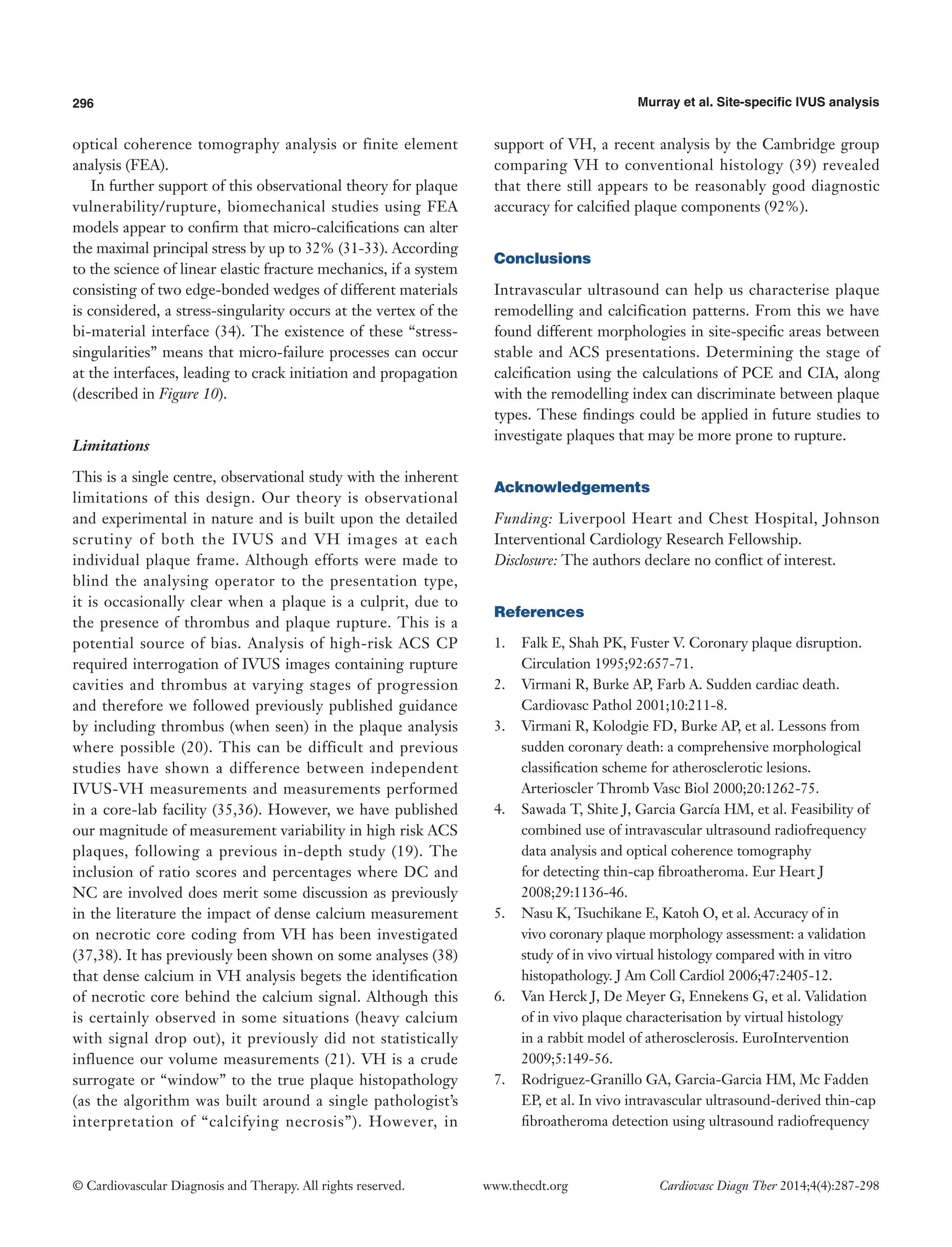 296 Murray et al. Site-specific IVUS analysis 
© Cardiovascular Diagnosis and Therapy. All rights reserved. www.thecdt.org Cardiovasc Diagn Ther 2014;4(4):287-298 
optical coherence tomography analysis or finite element analysis (FEA). 
In further support of this observational theory for plaque vulnerability/rupture, biomechanical studies using FEA models appear to confirm that micro-calcifications can alter the maximal principal stress by up to 32% (31-33). According to the science of linear elastic fracture mechanics, if a system consisting of two edge-bonded wedges of different materials is considered, a stress-singularity occurs at the vertex of the bi-material interface (34). The existence of these “stress- singularities” means that micro-failure processes can occur at the interfaces, leading to crack initiation and propagation (described in Figure 10). 
Limitations 
This is a single centre, observational study with the inherent limitations of this design. Our theory is observational and experimental in nature and is built upon the detailed scrutiny of both the IVUS and VH images at each individual plaque frame. Although efforts were made to blind the analysing operator to the presentation type, it is occasionally clear when a plaque is a culprit, due to the presence of thrombus and plaque rupture. This is a potential source of bias. Analysis of high-risk ACS CP required interrogation of IVUS images containing rupture cavities and thrombus at varying stages of progression and therefore we followed previously published guidance by including thrombus (when seen) in the plaque analysis where possible (20). This can be difficult and previous studies have shown a difference between independent IVUS-VH measurements and measurements performed in a core-lab facility (35,36). However, we have published our magnitude of measurement variability in high risk ACS plaques, following a previous in-depth study (19). The inclusion of ratio scores and percentages where DC and NC are involved does merit some discussion as previously in the literature the impact of dense calcium measurement on necrotic core coding from VH has been investigated (37,38). It has previously been shown on some analyses (38) that dense calcium in VH analysis begets the identification of necrotic core behind the calcium signal. Although this is certainly observed in some situations (heavy calcium with signal drop out), it previously did not statistically influence our volume measurements (21). VH is a crude surrogate or “window” to the true plaque histopathology (as the algorithm was built around a single pathologist’s interpretation of “calcifying necrosis”). However, in support of VH, a recent analysis by the Cambridge group comparing VH to conventional histology (39) revealed that there still appears to be reasonably good diagnostic accuracy for calcified plaque components (92%). 
Conclusions 
Intravascular ultrasound can help us characterise plaque remodelling and calcification patterns. From this we have found different morphologies in site-specific areas between stable and ACS presentations. Determining the stage of calcification using the calculations of PCE and CIA, along with the remodelling index can discriminate between plaque types. These findings could be applied in future studies to investigate plaques that may be more prone to rupture. 
Acknowledgements 
Funding: Liverpool Heart and Chest Hospital, Johnson Interventional Cardiology Research Fellowship. 
Disclosure: The authors declare no conflict of interest. 
References 
1. Falk E, Shah PK, Fuster V. Coronary plaque disruption. Circulation 1995;92:657-71. 
2. Virmani R, Burke AP, Farb A. Sudden cardiac death. Cardiovasc Pathol 2001;10:211-8. 
3. Virmani R, Kolodgie FD, Burke AP, et al. Lessons from sudden coronary death: a comprehensive morphological classification scheme for atherosclerotic lesions. Arterioscler Thromb Vasc Biol 2000;20:1262-75. 
4. Sawada T, Shite J, Garcia García HM, et al. Feasibility of combined use of intravascular ultrasound radiofrequency data analysis and optical coherence tomography for detecting thin-cap fibroatheroma. Eur Heart J 2008;29:1136-46. 
5. Nasu K, Tsuchikane E, Katoh O, et al. Accuracy of in vivo coronary plaque morphology assessment: a validation study of in vivo virtual histology compared with in vitro histopathology. J Am Coll Cardiol 2006;47:2405-12. 
6. Van Herck J, De Meyer G, Ennekens G, et al. Validation of in vivo plaque characterisation by virtual histology in a rabbit model of atherosclerosis. EuroIntervention 2009;5:149-56. 
7. Rodriguez-Granillo GA, Garcia-Garcia HM, Mc Fadden EP, et al. In vivo intravascular ultrasound-derived thin-cap fibroatheroma detection using ultrasound radiofrequency  