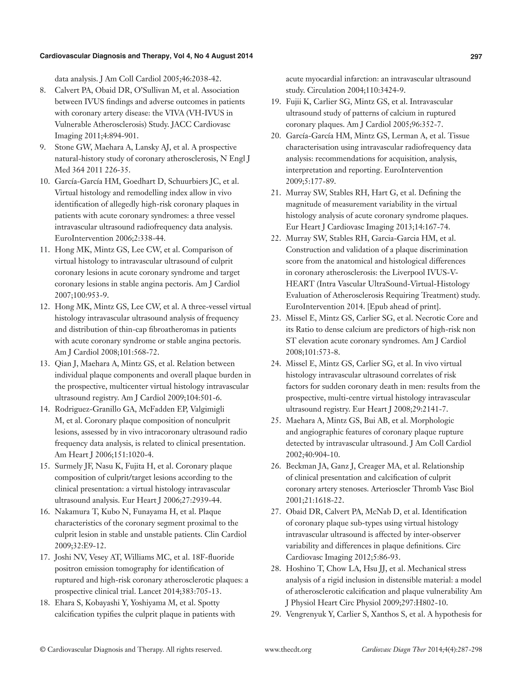 Cardiovascular Diagnosis and Therapy, Vol 4, No 4 August 2014 297 
© Cardiovascular Diagnosis and Therapy. All rights reserved. www.thecdt.org Cardiovasc Diagn Ther 2014;4(4):287-298 
data analysis. J Am Coll Cardiol 2005;46:2038-42. 
8. Calvert PA, Obaid DR, O’Sullivan M, et al. Association between IVUS findings and adverse outcomes in patients with coronary artery disease: the VIVA (VH-IVUS in Vulnerable Atherosclerosis) Study. JACC Cardiovasc Imaging 2011;4:894-901. 
9. Stone GW, Maehara A, Lansky AJ, et al. A prospective natural-history study of coronary atherosclerosis, N Engl J Med 364 2011 226-35. 
10. García-García HM, Goedhart D, Schuurbiers JC, et al. Virtual histology and remodelling index allow in vivo identification of allegedly high-risk coronary plaques in patients with acute coronary syndromes: a three vessel intravascular ultrasound radiofrequency data analysis. EuroIntervention 2006;2:338-44. 
11. Hong MK, Mintz GS, Lee CW, et al. Comparison of virtual histology to intravascular ultrasound of culprit coronary lesions in acute coronary syndrome and target coronary lesions in stable angina pectoris. Am J Cardiol 2007;100:953-9. 
12. Hong MK, Mintz GS, Lee CW, et al. A three-vessel virtual histology intravascular ultrasound analysis of frequency and distribution of thin-cap fibroatheromas in patients with acute coronary syndrome or stable angina pectoris. Am J Cardiol 2008;101:568-72. 
13. Qian J, Maehara A, Mintz GS, et al. Relation between individual plaque components and overall plaque burden in the prospective, multicenter virtual histology intravascular ultrasound registry. Am J Cardiol 2009;104:501-6. 
14. Rodriguez-Granillo GA, McFadden EP, Valgimigli M, et al. Coronary plaque composition of nonculprit lesions, assessed by in vivo intracoronary ultrasound radio frequency data analysis, is related to clinical presentation. Am Heart J 2006;151:1020-4. 
15. Surmely JF, Nasu K, Fujita H, et al. Coronary plaque composition of culprit/target lesions according to the clinical presentation: a virtual histology intravascular ultrasound analysis. Eur Heart J 2006;27:2939-44. 
16. Nakamura T, Kubo N, Funayama H, et al. Plaque characteristics of the coronary segment proximal to the culprit lesion in stable and unstable patients. Clin Cardiol 2009;32:E9-12. 
17. Joshi NV, Vesey AT, Williams MC, et al. 18F-fluoride positron emission tomography for identification of ruptured and high-risk coronary atherosclerotic plaques: a prospective clinical trial. Lancet 2014;383:705-13. 
18. Ehara S, Kobayashi Y, Yoshiyama M, et al. Spotty calcification typifies the culprit plaque in patients with acute myocardial infarction: an intravascular ultrasound study. Circulation 2004;110:3424-9. 
19. Fujii K, Carlier SG, Mintz GS, et al. Intravascular ultrasound study of patterns of calcium in ruptured coronary plaques. Am J Cardiol 2005;96:352-7. 
20. García-García HM, Mintz GS, Lerman A, et al. Tissue characterisation using intravascular radiofrequency data analysis: recommendations for acquisition, analysis, interpretation and reporting. EuroIntervention 2009;5:177-89. 
21. Murray SW, Stables RH, Hart G, et al. Defining the magnitude of measurement variability in the virtual histology analysis of acute coronary syndrome plaques. Eur Heart J Cardiovasc Imaging 2013;14:167-74. 
22. Murray SW, Stables RH, Garcia-Garcia HM, et al. Construction and validation of a plaque discrimination score from the anatomical and histological differences in coronary atherosclerosis: the Liverpool IVUS-V- HEART (Intra Vascular UltraSound-Virtual-Histology Evaluation of Atherosclerosis Requiring Treatment) study. EuroIntervention 2014. [Epub ahead of print]. 
23. Missel E, Mintz GS, Carlier SG, et al. Necrotic Core and its Ratio to dense calcium are predictors of high-risk non ST elevation acute coronary syndromes. Am J Cardiol 2008;101:573-8. 
24. Missel E, Mintz GS, Carlier SG, et al. In vivo virtual histology intravascular ultrasound correlates of risk factors for sudden coronary death in men: results from the prospective, multi-centre virtual histology intravascular ultrasound registry. Eur Heart J 2008;29:2141-7. 
25. Maehara A, Mintz GS, Bui AB, et al. Morphologic and angiographic features of coronary plaque rupture detected by intravascular ultrasound. J Am Coll Cardiol 2002;40:904-10. 
26. Beckman JA, Ganz J, Creager MA, et al. Relationship of clinical presentation and calcification of culprit coronary artery stenoses. Arterioscler Thromb Vasc Biol 2001;21:1618-22. 
27. Obaid DR, Calvert PA, McNab D, et al. Identification of coronary plaque sub-types using virtual histology intravascular ultrasound is affected by inter-observer variability and differences in plaque definitions. Circ Cardiovasc Imaging 2012;5:86-93. 
28. Hoshino T, Chow LA, Hsu JJ, et al. Mechanical stress analysis of a rigid inclusion in distensible material: a model of atherosclerotic calcification and plaque vulnerability Am J Physiol Heart Circ Physiol 2009;297:H802-10. 
29. Vengrenyuk Y, Carlier S, Xanthos S, et al. A hypothesis for  