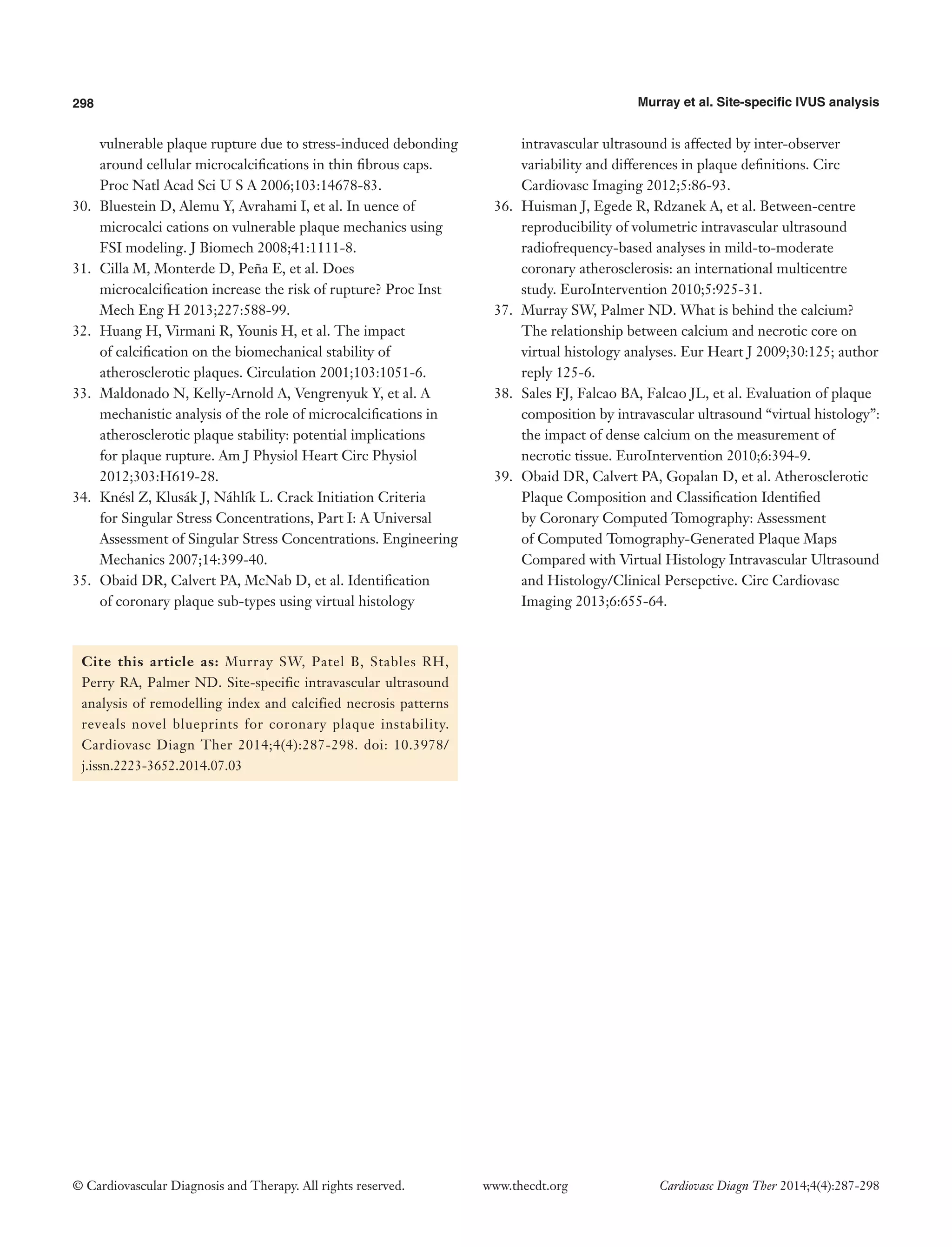 298 Murray et al. Site-specific IVUS analysis 
© Cardiovascular Diagnosis and Therapy. All rights reserved. www.thecdt.org Cardiovasc Diagn Ther 2014;4(4):287-298 
Cite this article as: Murray SW, Patel B, Stables RH, Perry RA, Palmer ND. Site-specific intravascular ultrasound analysis of remodelling index and calcified necrosis patterns reveals novel blueprints for coronary plaque instability. Cardiovasc Diagn Ther 2014;4(4):287-298. doi: 10.3978/ j.issn.2223-3652.2014.07.03 
vulnerable plaque rupture due to stress-induced debonding around cellular microcalcifications in thin fibrous caps. Proc Natl Acad Sci U S A 2006;103:14678-83. 
30. Bluestein D, Alemu Y, Avrahami I, et al. In uence of microcalci cations on vulnerable plaque mechanics using FSI modeling. J Biomech 2008;41:1111-8. 
31. Cilla M, Monterde D, Peña E, et al. Does microcalcification increase the risk of rupture? Proc Inst Mech Eng H 2013;227:588-99. 
32. Huang H, Virmani R, Younis H, et al. The impact of calcification on the biomechanical stability of atherosclerotic plaques. Circulation 2001;103:1051-6. 
33. Maldonado N, Kelly-Arnold A, Vengrenyuk Y, et al. A mechanistic analysis of the role of microcalcifications in atherosclerotic plaque stability: potential implications for plaque rupture. Am J Physiol Heart Circ Physiol 2012;303:H619-28. 
34. Knésl Z, Klusák J, Náhlík L. Crack Initiation Criteria for Singular Stress Concentrations, Part I: A Universal Assessment of Singular Stress Concentrations. Engineering Mechanics 2007;14:399-40. 
35. Obaid DR, Calvert PA, McNab D, et al. Identification of coronary plaque sub-types using virtual histology intravascular ultrasound is affected by inter-observer variability and differences in plaque definitions. Circ Cardiovasc Imaging 2012;5:86-93. 
36. Huisman J, Egede R, Rdzanek A, et al. Between-centre reproducibility of volumetric intravascular ultrasound radiofrequency-based analyses in mild-to-moderate coronary atherosclerosis: an international multicentre study. EuroIntervention 2010;5:925-31. 
37. Murray SW, Palmer ND. What is behind the calcium? The relationship between calcium and necrotic core on virtual histology analyses. Eur Heart J 2009;30:125; author reply 125-6. 
38. Sales FJ, Falcao BA, Falcao JL, et al. Evaluation of plaque composition by intravascular ultrasound “virtual histology”: the impact of dense calcium on the measurement of necrotic tissue. EuroIntervention 2010;6:394-9. 
39. Obaid DR, Calvert PA, Gopalan D, et al. Atherosclerotic Plaque Composition and Classification Identified by Coronary Computed Tomography: Assessment of Computed Tomography-Generated Plaque Maps Compared with Virtual Histology Intravascular Ultrasound and Histology/Clinical Persepctive. Circ Cardiovasc Imaging 2013;6:655-64. 
