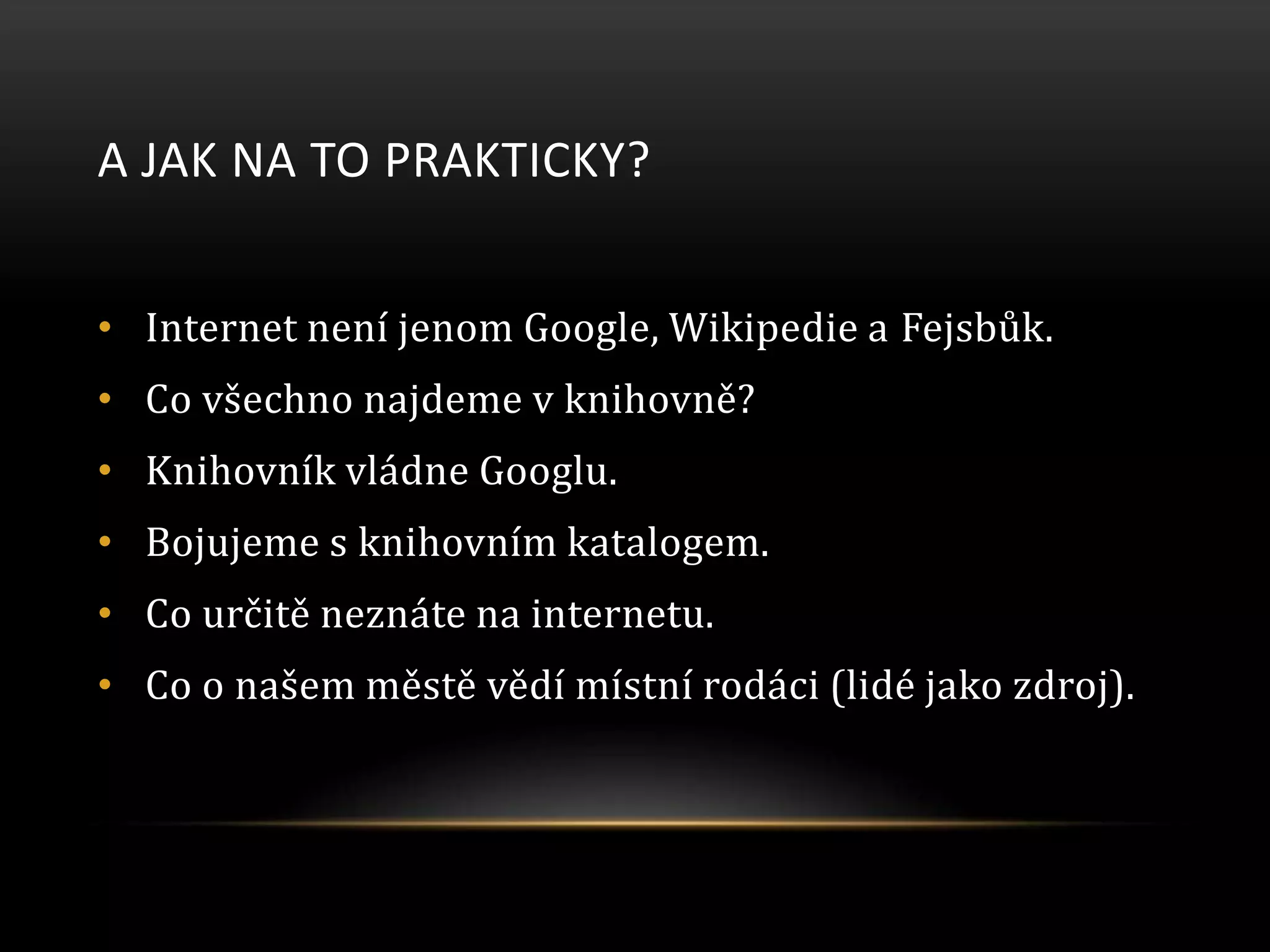 A JAK NA TO PRAKTICKY?
• Internet není jenom Google, Wikipedie a Fejsbůk.
• Co všechno najdeme v knihovně?
• Knihovník vládne Googlu.
• Bojujeme s knihovním katalogem.
• Co určitě neznáte na internetu.
• Co o našem městě vědí místní rodáci (lidé jako zdroj).
 