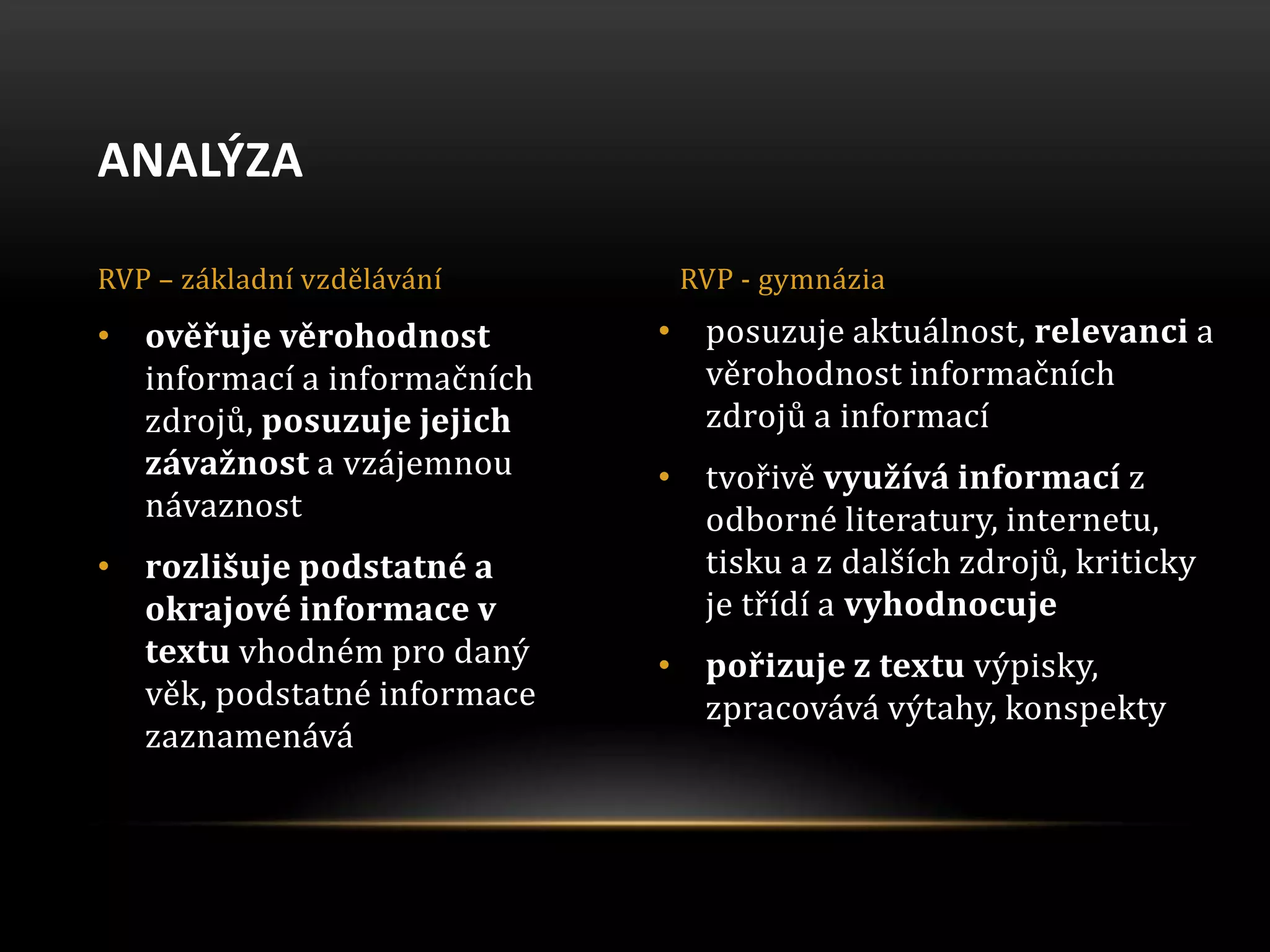 • posuzuje aktuálnost, relevanci a
věrohodnost informačních
zdrojů a informací
• tvořivě využívá informací z
odborné literatury, internetu,
tisku a z dalších zdrojů, kriticky
je třídí a vyhodnocuje
• pořizuje z textu výpisky,
zpracovává výtahy, konspekty
• ověřuje věrohodnost
informací a informačních
zdrojů, posuzuje jejich
závažnost a vzájemnou
návaznost
• rozlišuje podstatné a
okrajové informace v
textu vhodném pro daný
věk, podstatné informace
zaznamenává
ANALÝZA
RVP – základní vzdělávání RVP - gymnázia
 