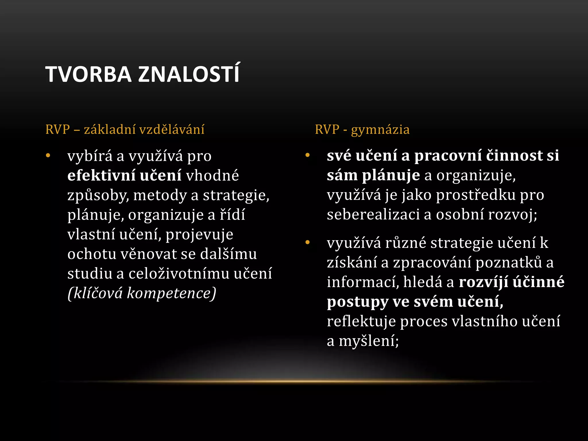 • své učení a pracovní činnost si
sám plánuje a organizuje,
využívá je jako prostředku pro
seberealizaci a osobní rozvoj;
• využívá různé strategie učení k
získání a zpracování poznatků a
informací, hledá a rozvíjí účinné
postupy ve svém učení,
reflektuje proces vlastního učení
a myšlení;
• vybírá a využívá pro
efektivní učení vhodné
způsoby, metody a strategie,
plánuje, organizuje a řídí
vlastní učení, projevuje
ochotu věnovat se dalšímu
studiu a celoživotnímu učení
(klíčová kompetence)
TVORBA ZNALOSTÍ
RVP – základní vzdělávání RVP - gymnázia
 