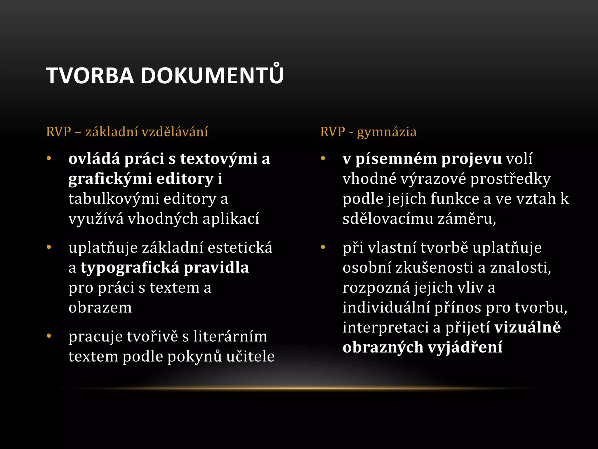 • v písemném projevu volí
vhodné výrazové prostředky
podle jejich funkce a ve vztah k
sdělovacímu záměru,
• při vlastní tvorbě uplatňuje
osobní zkušenosti a znalosti,
rozpozná jejich vliv a
individuální přínos pro tvorbu,
interpretaci a přijetí vizuálně
obrazných vyjádření
• ovládá práci s textovými a
grafickými editory i
tabulkovými editory a
využívá vhodných aplikací
• uplatňuje základní estetická
a typografická pravidla
pro práci s textem a
obrazem
• pracuje tvořivě s literárním
textem podle pokynů učitele
TVORBA DOKUMENTŮ
RVP – základní vzdělávání RVP - gymnázia
 