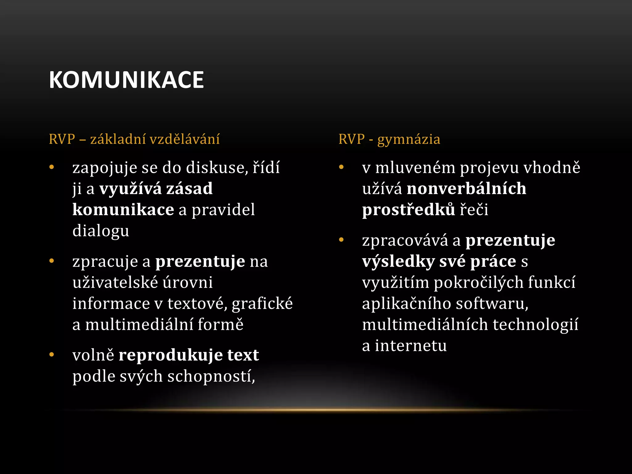 • v mluveném projevu vhodně
užívá nonverbálních
prostředků řeči
• zpracovává a prezentuje
výsledky své práce s
využitím pokročilých funkcí
aplikačního softwaru,
multimediálních technologií
a internetu
• zapojuje se do diskuse, řídí
ji a využívá zásad
komunikace a pravidel
dialogu
• zpracuje a prezentuje na
uživatelské úrovni
informace v textové, grafické
a multimediální formě
• volně reprodukuje text
podle svých schopností,
KOMUNIKACE
RVP – základní vzdělávání RVP - gymnázia
 